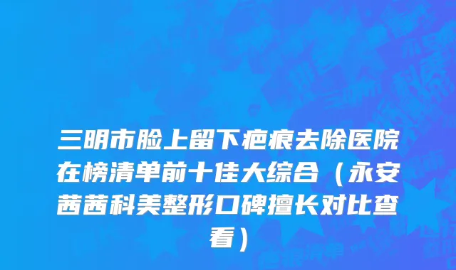 三明市脸上留下疤痕去除医院在榜清单前十佳大综合（永安茜茜科美整形口碑擅长对比查看）