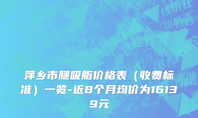 萍乡市腿吸脂价格表（收费标准）一览-近8个月均价为16139元