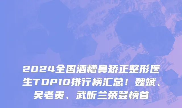 2024全国酒糟鼻矫正整形医生TOP10排行榜汇总!魏斌、吴老贵、武听兰荣登榜首