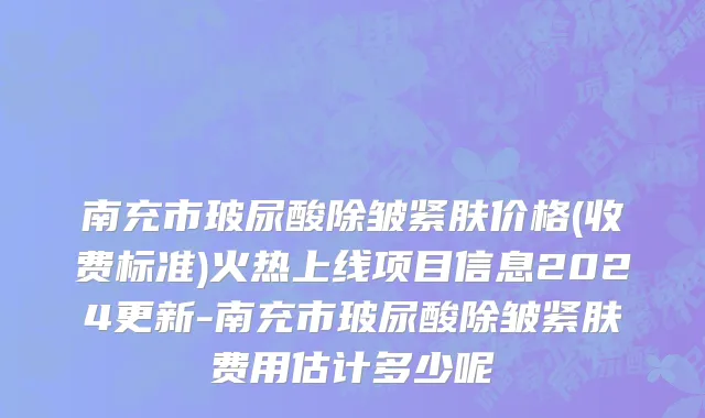 南充市玻尿酸除皱紧肤价格(收费标准)火热上线项目信息2024更新-南充市玻尿酸除皱紧肤费用估计多少呢