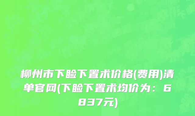 柳州市下睑下置术价格(费用)清单官网(下睑下置术均价为：6837元)