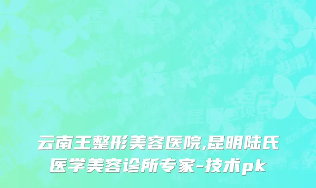 云南王整形美容医院,昆明陆氏医学美容诊所专家-技术pk