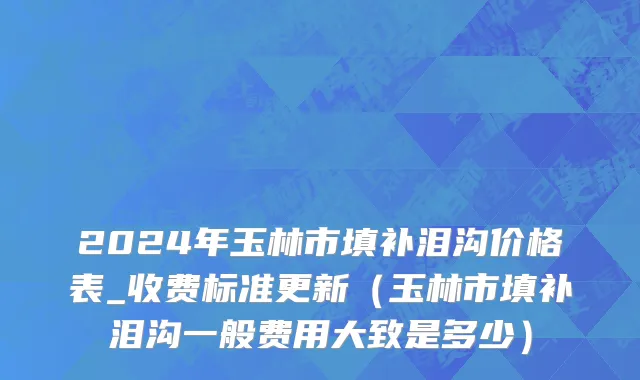 2024年玉林市填补泪沟价格表_收费标准更新（玉林市填补泪沟一般费用大致是多少）