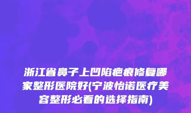 浙江省鼻子上凹陷疤痕修复哪家整形医院好(宁波怡诺医疗美容整形必看的选择指南)
