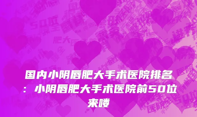 国内小阴唇肥大手术医院排名：小阴唇肥大手术医院前50位来喽