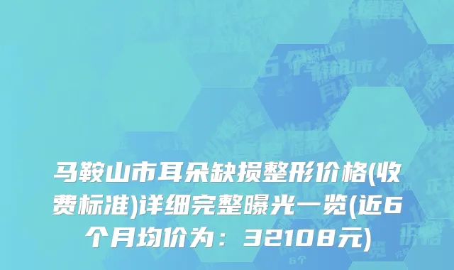 马鞍山市耳朵缺损整形价格(收费标准)详细完整曝光一览(近6个月均价为：32108元)