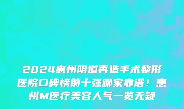 2024惠州阴道再造手术整形医院口碑榜前十强哪家靠谱!惠州M医疗美容人气一览无疑