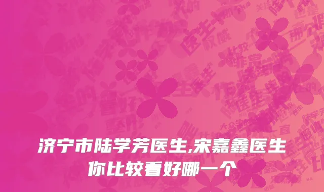 济宁市陆学芳医生,宋嘉鑫医生你比较看好哪一个