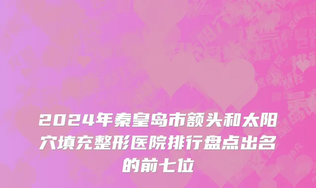 2024年秦皇岛市额头和太阳穴填充整形医院排行盘点出名的前七位
