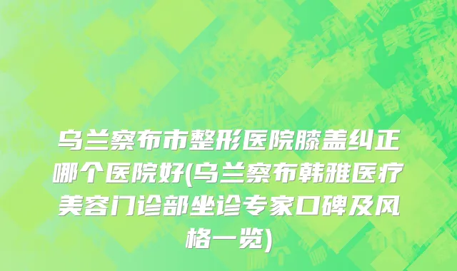 乌兰察布市整形医院膝盖纠正哪个医院好(乌兰察布韩雅医疗美容门诊部坐诊专家口碑及风格一览)