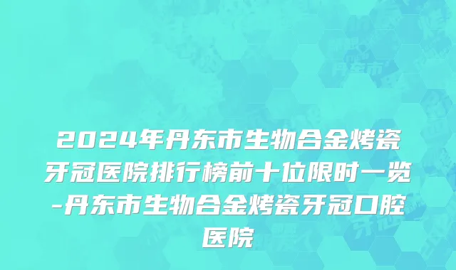 2024年丹东市生物合金烤瓷牙冠医院排行榜前十位限时一览-丹东市生物合金烤瓷牙冠口腔医院