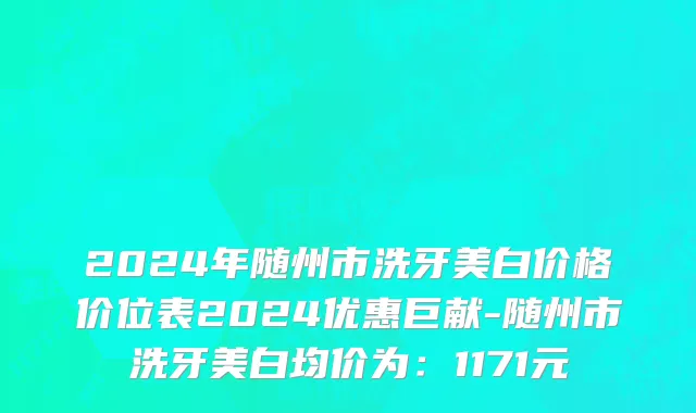 2024年随州市洗牙美白价格价位表2024优惠巨献-随州市洗牙美白均价为：1171元