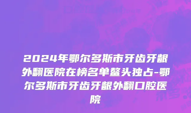 2024年鄂尔多斯市牙齿牙龈外翻医院在榜名单鳌头独占-鄂尔多斯市牙齿牙龈外翻口腔医院