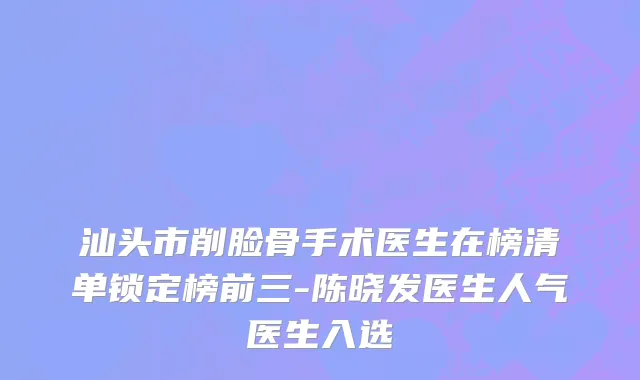 汕头市削脸骨手术医生在榜清单锁定榜前三-陈晓发医生人气医生入选