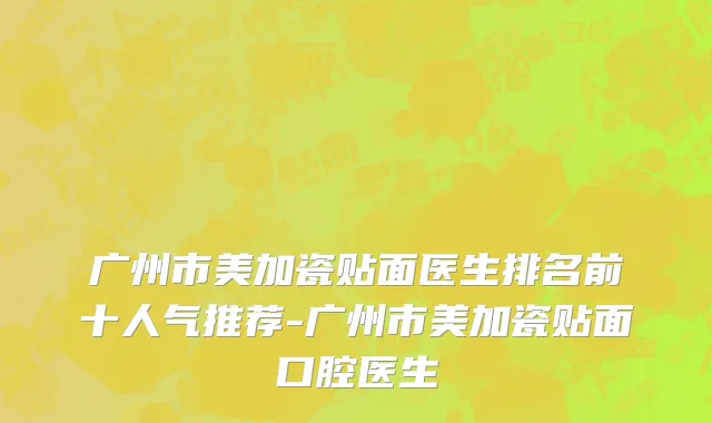 广州市美加瓷贴面医生排名前十人气推荐-广州市美加瓷贴面口腔医生