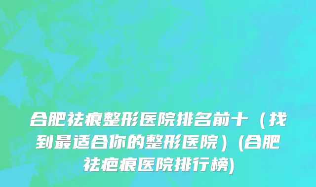 合肥祛痕整形医院排名前十（找到最适合你的整形医院）(合肥祛疤痕医院排行榜)