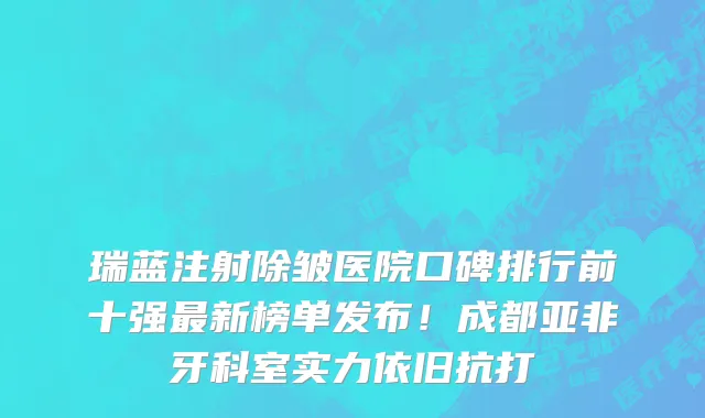 瑞蓝注射除皱医院口碑排行前十强最新榜单发布!成都亚非牙科室实力依旧抗打