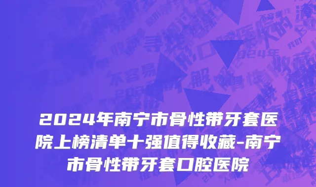 2024年南宁市骨性带牙套医院上榜清单十强值得收藏-南宁市骨性带牙套口腔医院