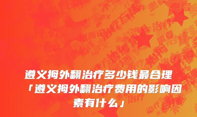遵义拇外翻治疗多少钱最合理「遵义拇外翻治疗费用的影响因素有什么」