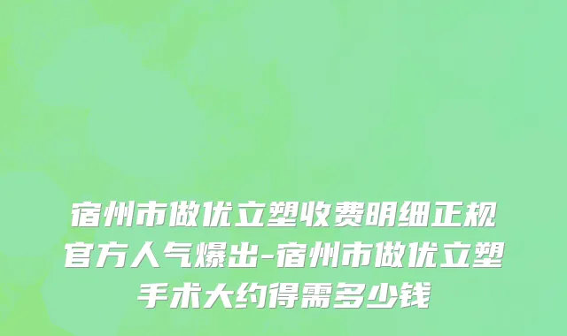 宿州市做优立塑收费明细正规官方人气爆出-宿州市做优立塑手术大约得需多少钱