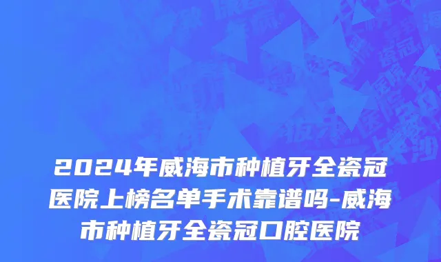 2024年威海市种植牙全瓷冠医院上榜名单手术靠谱吗-威海市种植牙全瓷冠口腔医院