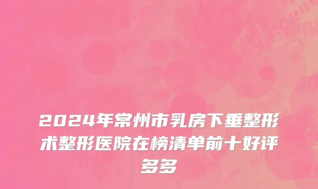 2024年常州市乳房下垂整形术整形医院在榜清单前十好评多多