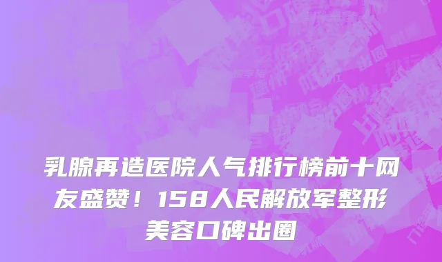 乳腺再造医院人气排行榜前十网友盛赞！158人民解放军整形美容口碑出圈