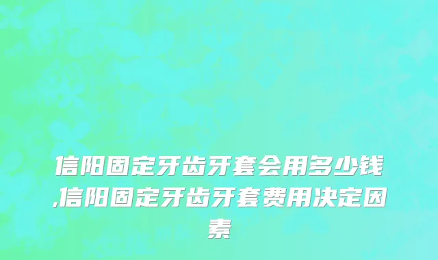 信阳固定牙齿牙套会用多少钱,信阳固定牙齿牙套费用决定因素