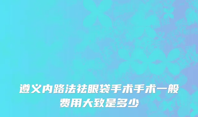遵义内路法祛眼袋手术手术一般费用大致是多少