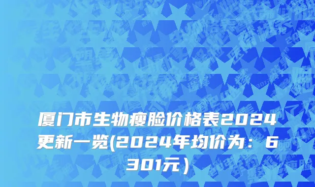 厦门市生物瘦脸价格表2024更新一览(2024年均价为：6301元）