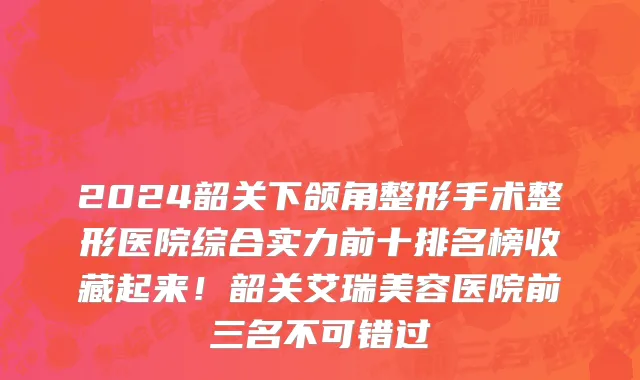 2024韶关下颌角整形手术整形医院综合实力前十排名榜收藏起来!韶关艾瑞美容医院前三名不可错过