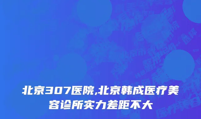 北京307医院,北京韩成医疗美容诊所实力差距不大