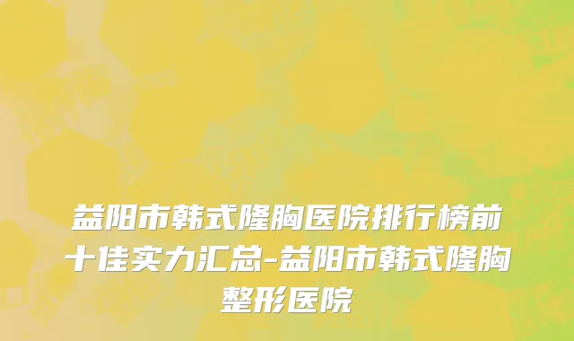 益阳市韩式隆胸医院排行榜前十佳实力汇总-益阳市韩式隆胸整形医院