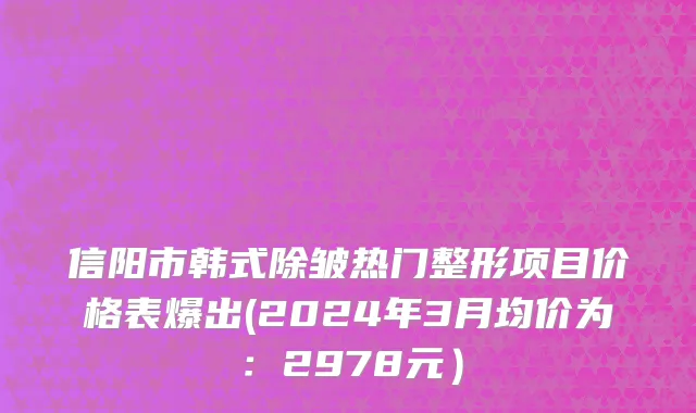 信阳市韩式除皱热门整形项目价格表爆出(2024年3月均价为：2978元）