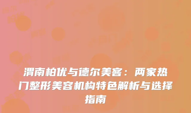 渭南柏优与德尔美客：两家热门整形美容机构特色解析与选择指南