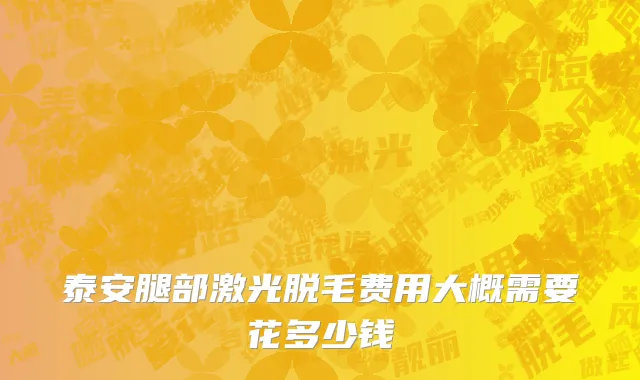 泰安腿部激光脱毛费用大概需要花多少钱