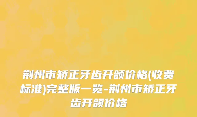 荆州市矫正牙齿开颌价格(收费标准)完整版一览-荆州市矫正牙齿开颌价格