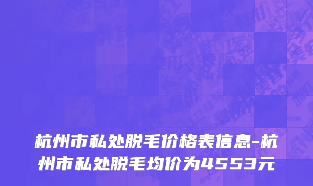 杭州市私处脱毛价格表信息-杭州市私处脱毛均价为4553元
