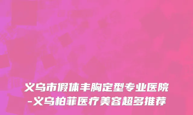 义乌市假体丰胸定型专业医院-义乌柏菲医疗美容超多推荐