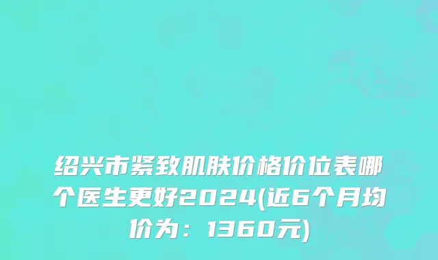 绍兴市紧致肌肤价格价位表哪个医生更好2024(近6个月均价为：1360元)