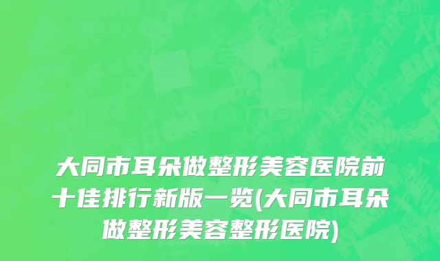 大同市耳朵做整形美容医院前十佳排行新版一览(大同市耳朵做整形美容整形医院)