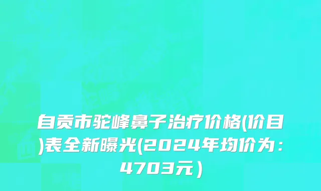 自贡市驼峰鼻子治疗价格(价目)表全新曝光(2024年均价为：4703元）