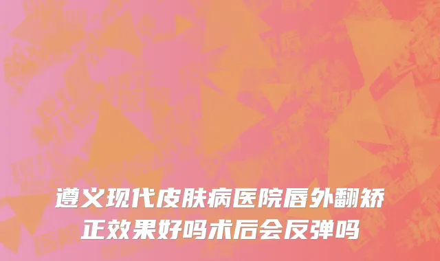 遵义现代皮肤病医院唇外翻矫正效果好吗术后会反弹吗