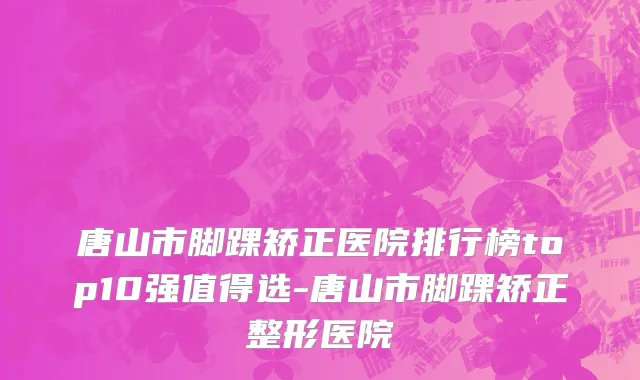 唐山市脚踝矫正医院排行榜top10强值得选-唐山市脚踝矫正整形医院