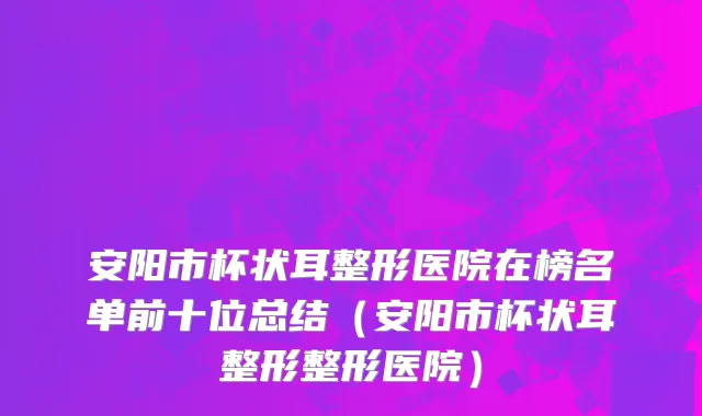 安阳市杯状耳整形医院在榜名单前十位总结（安阳市杯状耳整形整形医院）
