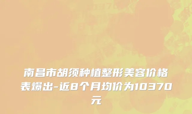 南昌市胡须种植整形美容价格表爆出-近8个月均价为10370元
