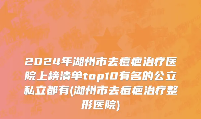 2024年湖州市去痘疤治疗医院上榜清单top10有名的公立私立都有(湖州市去痘疤治疗整形医院)