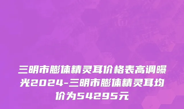 三明市膨体精灵耳价格表高调曝光2024-三明市膨体精灵耳均价为54295元