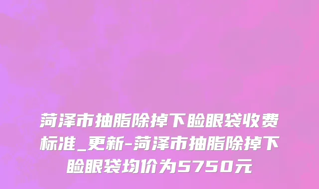 菏泽市抽脂除掉下睑眼袋收费标准_更新-菏泽市抽脂除掉下睑眼袋均价为5750元