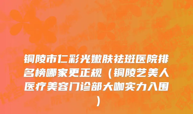 铜陵市仁彩光嫩肤祛斑医院排名榜哪家更正规（铜陵艺美人医疗美容门诊部大咖实力入围）